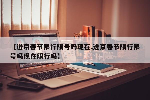 【进京春节限行限号吗现在,进京春节限行限号吗现在限行吗】