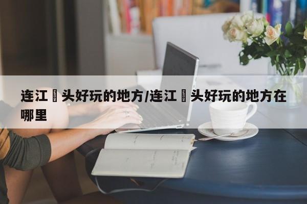 连江琯头好玩的地方/连江琯头好玩的地方在哪里
