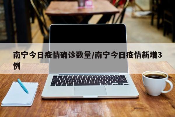 南宁今日疫情确诊数量/南宁今日疫情新增3例