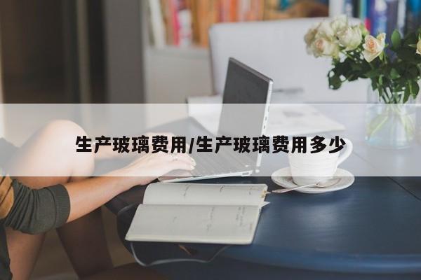 生产玻璃费用/生产玻璃费用多少
