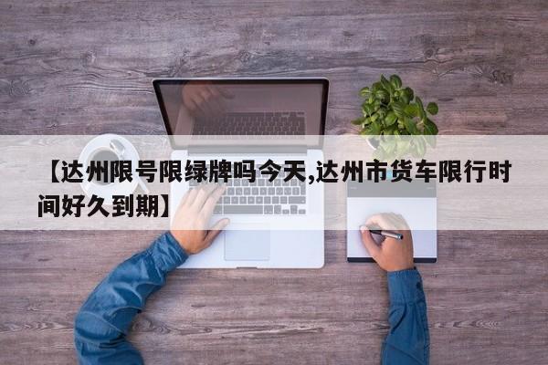 【达州限号限绿牌吗今天,达州市货车限行时间好久到期】