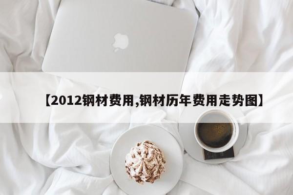 【2012钢材费用,钢材历年费用走势图】