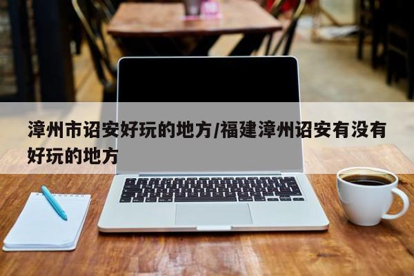 漳州市诏安好玩的地方/福建漳州诏安有没有好玩的地方