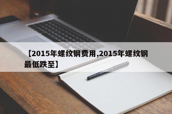 【2015年螺纹钢费用,2015年螺纹钢最低跌至】