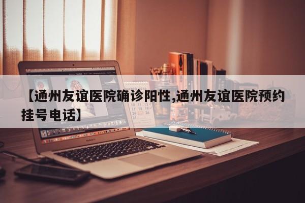 【通州友谊医院确诊阳性,通州友谊医院预约挂号电话】