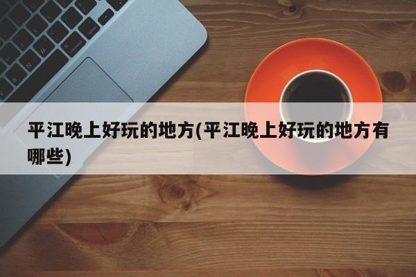平江晚上好玩的地方(平江晚上好玩的地方有哪些)