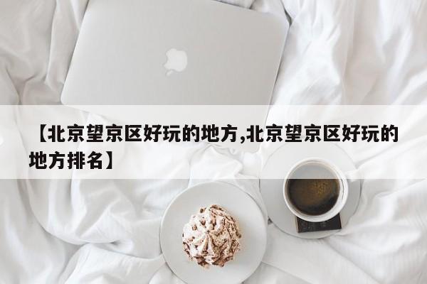 【北京望京区好玩的地方,北京望京区好玩的地方排名】