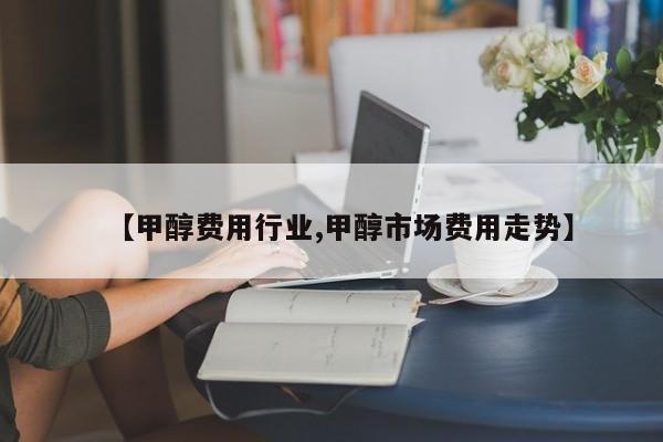 【甲醇费用行业,甲醇市场费用走势】