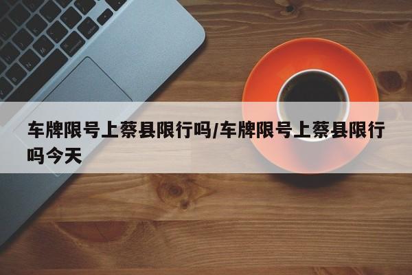 车牌限号上蔡县限行吗/车牌限号上蔡县限行吗今天