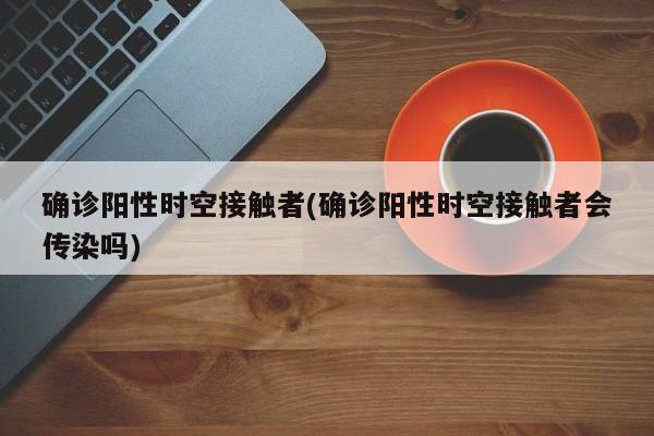 确诊阳性时空接触者(确诊阳性时空接触者会传染吗)